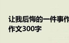 让我后悔的一件事作文300字 后悔的一件事作文300字