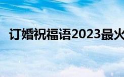 订婚祝福语2023最火简短句子 订婚祝福语