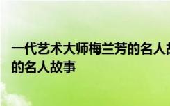 一代艺术大师梅兰芳的名人故事有哪些 一代艺术大师梅兰芳的名人故事