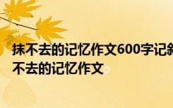 抹不去的记忆作文600字记叙文 抹不去的记忆作文600字 抹不去的记忆作文