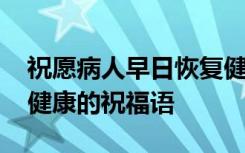 祝愿病人早日恢复健康的词 祝病人早日恢复健康的祝福语