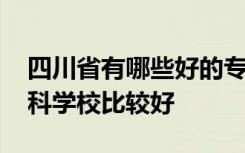 四川省有哪些好的专科大学 四川省有什么专科学校比较好