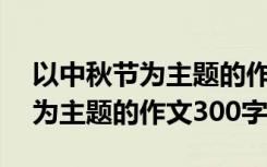 以中秋节为主题的作文300字以上 以中秋节为主题的作文300字