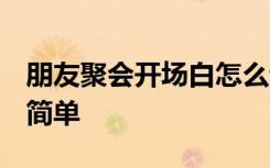 朋友聚会开场白怎么说2020 朋友聚会开场白简单