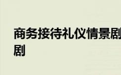 商务接待礼仪情景剧范本 商务接待礼仪情景剧