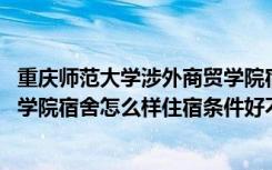 重庆师范大学涉外商贸学院宿舍环境 重庆师范大学涉外商贸学院宿舍怎么样住宿条件好不好