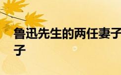 鲁迅先生的两任妻子是谁 鲁迅先生的两任妻子