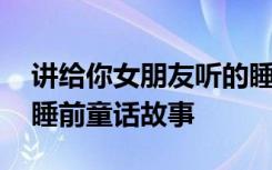 讲给你女朋友听的睡前故事 讲给女朋友听的睡前童话故事