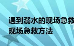 遇到溺水的现场急救方法有哪些 遇到溺水的现场急救方法