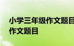 小学三年级作文题目大全100个 小学三年级作文题目