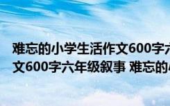 难忘的小学生活作文600字六年级有事例 难忘的小学生活作文600字六年级叙事 难忘的小学生活作文