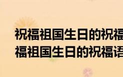 祝福祖国生日的祝福语100字左右怎么写 祝福祖国生日的祝福语