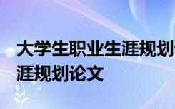 大学生职业生涯规划论文1500 大学生职业生涯规划论文