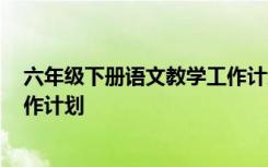 六年级下册语文教学工作计划2024 六年级下册语文教学工作计划