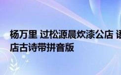 杨万里 过松源晨炊漆公店 语文大师 杨万里过松源晨炊漆公店古诗带拼音版