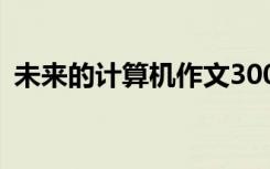 未来的计算机作文300字 未来的计算机作文