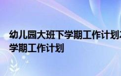 幼儿园大班下学期工作计划2019 幼儿大班下学期工作计划-学期工作计划