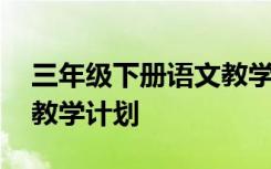 三年级下册语文教学计划表 三年级下册语文教学计划