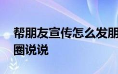 帮朋友宣传怎么发朋友圈 帮朋友宣传发朋友圈说说