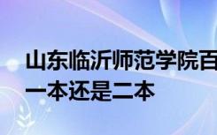 山东临沂师范学院百度百科 临沂师范大学是一本还是二本