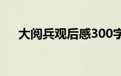 大阅兵观后感300字作文 大阅兵观后感