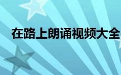在路上朗诵视频大全 《在路上》诗歌朗诵