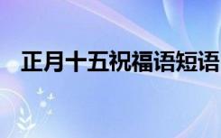 正月十五祝福语短语 正月十五祝福语汇总