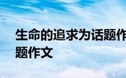 生命的追求为话题作文800字 生命的追求话题作文