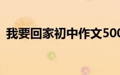 我要回家初中作文500字 我要回家初中作文