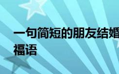 一句简短的朋友结婚祝福语 简短朋友结婚祝福语