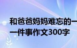 和爸爸妈妈难忘的一件事作文300字 难忘的一件事作文300字