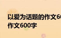 以爱为话题的作文600字左右 以爱为话题的作文600字