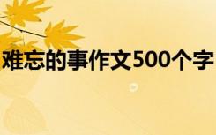 难忘的事作文500个字 难忘的事的作文500字