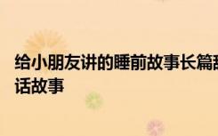 给小朋友讲的睡前故事长篇甜甜的 适合给小朋友讲的睡前童话故事