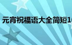 元宵祝福语大全简短10个字 元宵简短祝福语