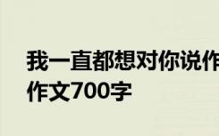 我一直都想对你说作文600 我一直想对你说作文700字