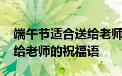 端午节适合送给老师的祝福语 适合端午节发给老师的祝福语