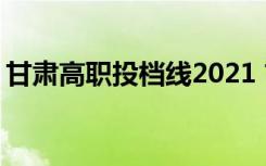 甘肃高职投档线2021 甘肃省职高投档分数线