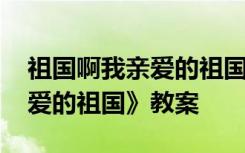 祖国啊我亲爱的祖国教案简案 《祖国啊我亲爱的祖国》教案