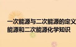 一次能源与二次能源的定义? 各包括哪些种类? 什么叫一次能源和二次能源化学知识