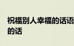 祝福别人幸福的话语 经典句子 祝福别人幸福的话