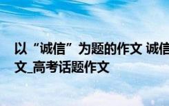 以“诚信”为题的作文 诚信为话题作文_以诚信为话题的作文_高考话题作文