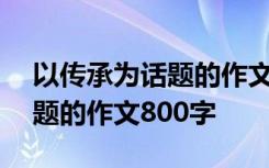 以传承为话题的作文800字初一 以传承为话题的作文800字