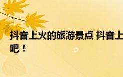 抖音上火的旅游景点 抖音上超火的5个网红景点五一去打卡吧！