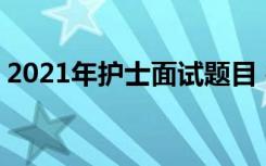 2021年护士面试题目 护士招聘考试面试题目