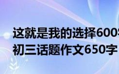 这就是我的选择600字初三 这就是我的选择-初三话题作文650字