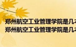 郑州航空工业管理学院是几本?是一本、二本还是三本? 河南郑州航空工业管理学院是几本