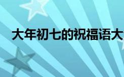 大年初七的祝福语大全 大年初七的祝福语