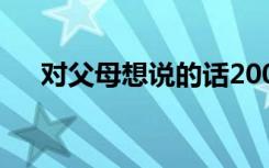 对父母想说的话200字 对父母想说的话