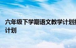 六年级下学期语文教学计划指导思想 六年级下学期语文教学计划